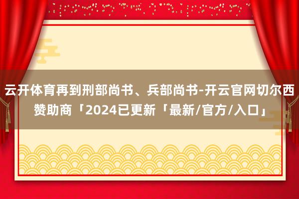 云开体育再到刑部尚书、兵部尚书-开云官网切尔西赞助商「2024已更新「最新/官方/入口」