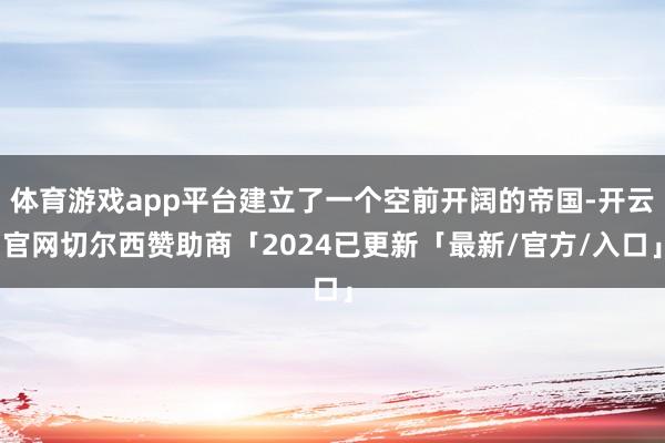 体育游戏app平台建立了一个空前开阔的帝国-开云官网切尔西赞助商「2024已更新「最新/官方/入口」