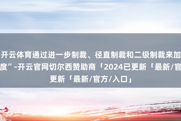开云体育通过进一步制裁、径直制裁和二级制裁来加大施压力度”-开云官网切尔西赞助商「2024已更新「最新/官方/入口」
