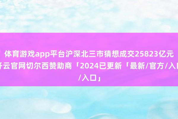 体育游戏app平台沪深北三市猜想成交25823亿元-开云官网切尔西赞助商「2024已更新「最新/官方/入口」