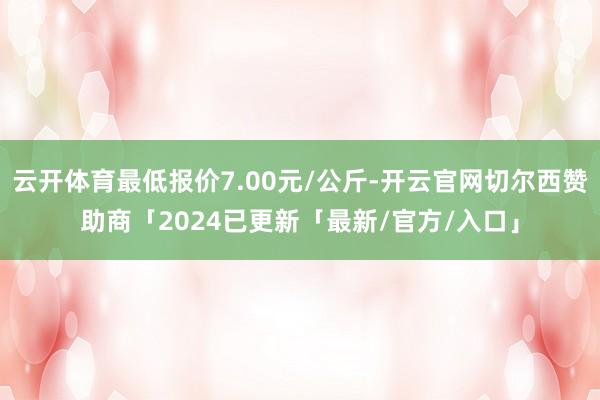 云开体育最低报价7.00元/公斤-开云官网切尔西赞助商「2024已更新「最新/官方/入口」