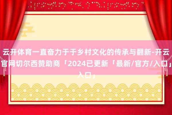 云开体育一直奋力于于乡村文化的传承与翻新-开云官网切尔西赞助商「2024已更新「最新/官方/入口」