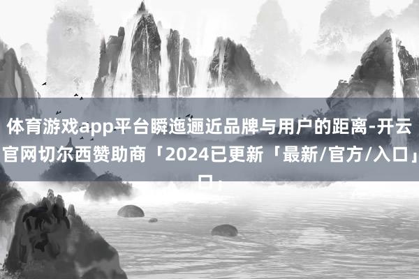 体育游戏app平台瞬迤逦近品牌与用户的距离-开云官网切尔西赞助商「2024已更新「最新/官方/入口」