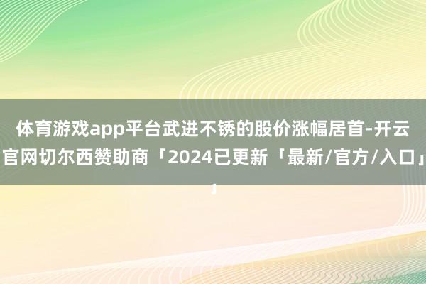 体育游戏app平台 武进不锈的股价涨幅居首-开云官网切尔西赞助商「2024已更新「最新/官方/入口」
