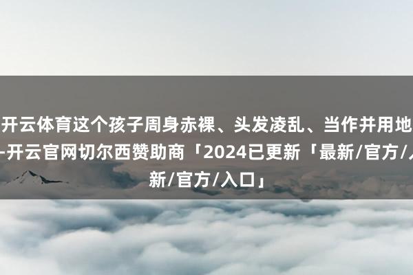 开云体育这个孩子周身赤裸、头发凌乱、当作并用地跑动-开云官网切尔西赞助商「2024已更新「最新/官方/入口」