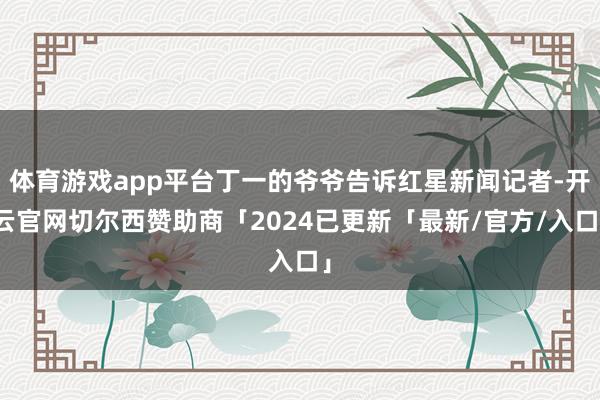 体育游戏app平台丁一的爷爷告诉红星新闻记者-开云官网切尔西赞助商「2024已更新「最新/官方/入口」