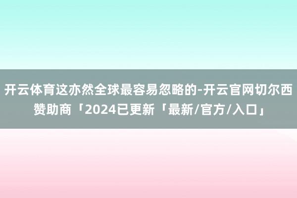 开云体育这亦然全球最容易忽略的-开云官网切尔西赞助商「2024已更新「最新/官方/入口」