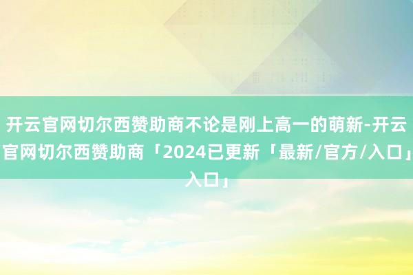 开云官网切尔西赞助商不论是刚上高一的萌新-开云官网切尔西赞助商「2024已更新「最新/官方/入口」