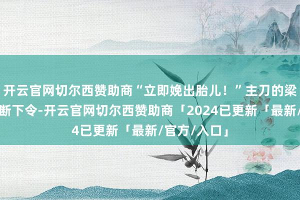 开云官网切尔西赞助商“立即娩出胎儿！”主刀的梁海霞主任武断下令-开云官网切尔西赞助商「2024已更新「最新/官方/入口」