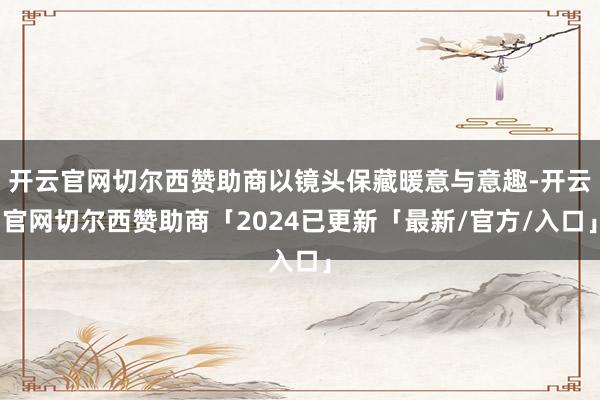 开云官网切尔西赞助商以镜头保藏暖意与意趣-开云官网切尔西赞助商「2024已更新「最新/官方/入口」