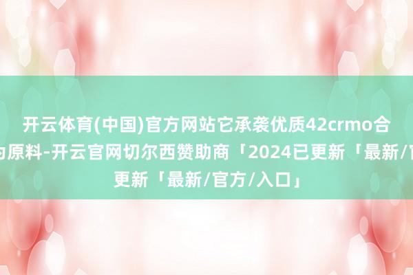 开云体育(中国)官方网站它承袭优质42crmo合金结构钢为原料-开云官网切尔西赞助商「2024已更新「最新/官方/入口」
