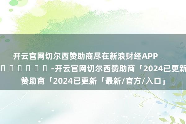 开云官网切尔西赞助商尽在新浪财经APP            													-开云官网切尔西赞助商「2024已更新「最新/官方/入口」