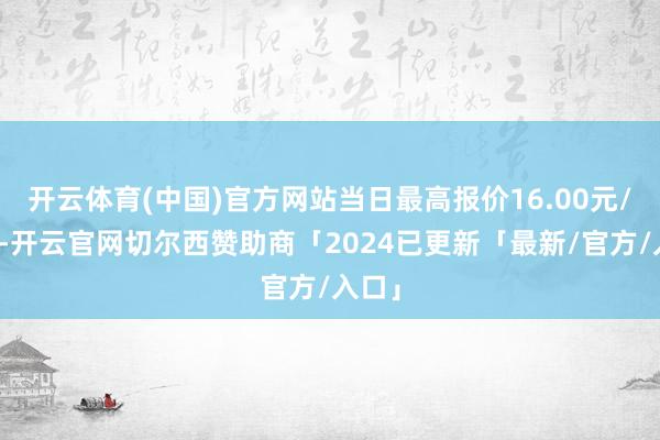开云体育(中国)官方网站当日最高报价16.00元/公斤-开云官网切尔西赞助商「2024已更新「最新/官方/入口」