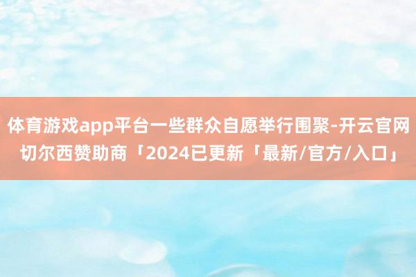 体育游戏app平台一些群众自愿举行围聚-开云官网切尔西赞助商「2024已更新「最新/官方/入口」