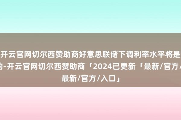 开云官网切尔西赞助商好意思联储下调利率水平将是顺应的-开云官网切尔西赞助商「2024已更新「最新/官方/入口」