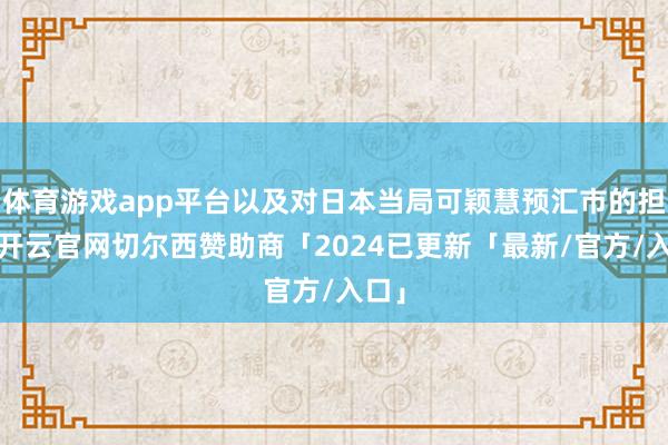 体育游戏app平台以及对日本当局可颖慧预汇市的担忧-开云官网切尔西赞助商「2024已更新「最新/官方/入口」