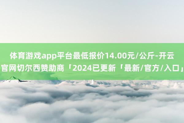 体育游戏app平台最低报价14.00元/公斤-开云官网切尔西赞助商「2024已更新「最新/官方/入口」