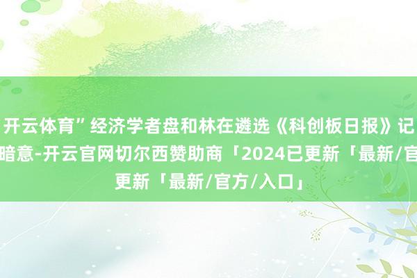 开云体育”经济学者盘和林在遴选《科创板日报》记者采访时暗意-开云官网切尔西赞助商「2024已更新「最新/官方/入口」