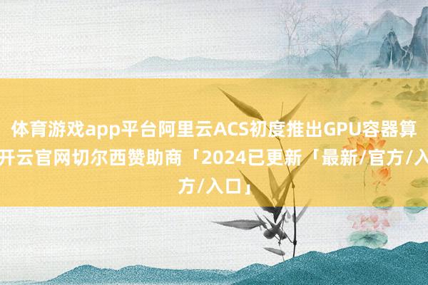 体育游戏app平台阿里云ACS初度推出GPU容器算力-开云官网切尔西赞助商「2024已更新「最新/官方/入口」
