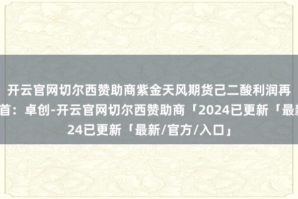开云官网切尔西赞助商紫金天风期货　　己二酸利润再次恶化数据开首：卓创-开云官网切尔西赞助商「2024已更新「最新/官方/入口」