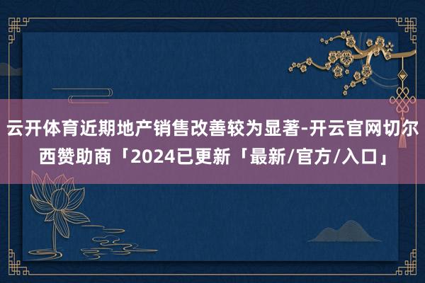 云开体育近期地产销售改善较为显著-开云官网切尔西赞助商「2024已更新「最新/官方/入口」