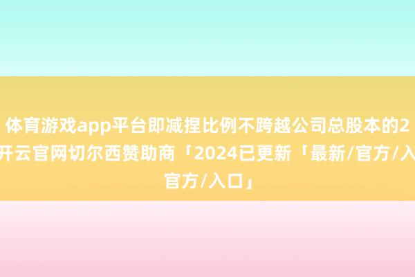 体育游戏app平台即减捏比例不跨越公司总股本的2%-开云官网切尔西赞助商「2024已更新「最新/官方/入口」
