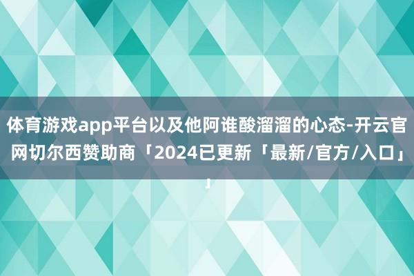 体育游戏app平台以及他阿谁酸溜溜的心态-开云官网切尔西赞助商「2024已更新「最新/官方/入口」