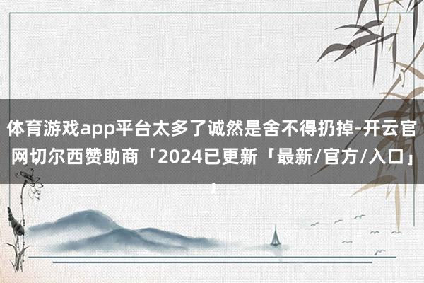 体育游戏app平台太多了诚然是舍不得扔掉-开云官网切尔西赞助商「2024已更新「最新/官方/入口」