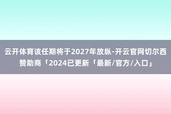 云开体育该任期将于2027年放纵-开云官网切尔西赞助商「2024已更新「最新/官方/入口」