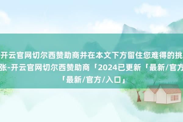 开云官网切尔西赞助商并在本文下方留住您难得的挑剔和主张-开云官网切尔西赞助商「2024已更新「最新/官方/入口」