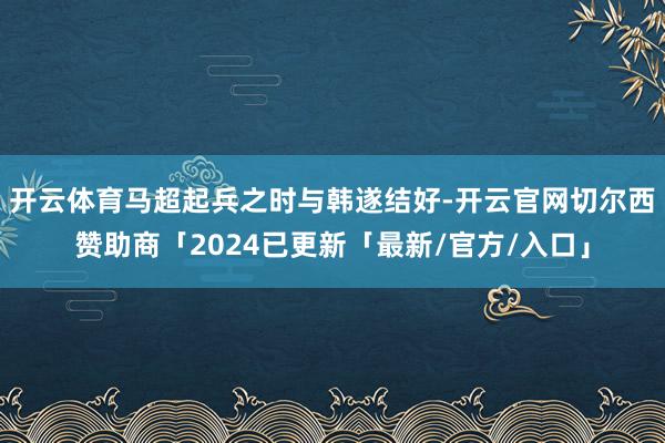 开云体育马超起兵之时与韩遂结好-开云官网切尔西赞助商「2024已更新「最新/官方/入口」