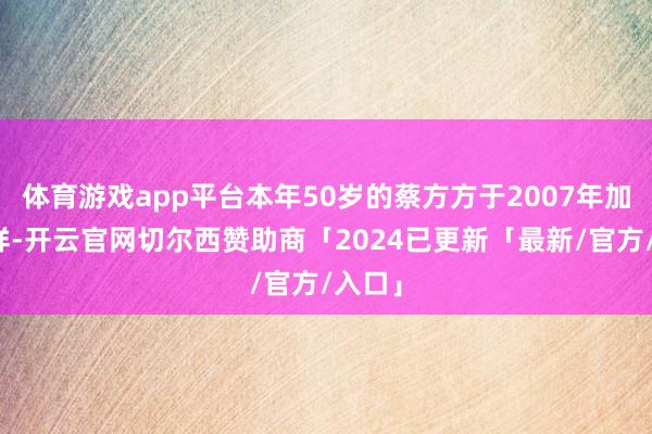 体育游戏app平台本年50岁的蔡方方于2007年加入祯祥-开云官网切尔西赞助商「2024已更新「最新/官方/入口」