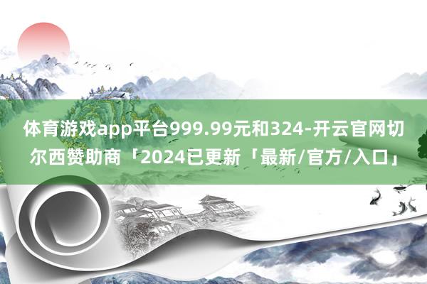 体育游戏app平台999.99元和324-开云官网切尔西赞助商「2024已更新「最新/官方/入口」