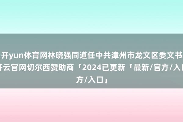 开yun体育网林晓强同道任中共漳州市龙文区委文书-开云官网切尔西赞助商「2024已更新「最新/官方/入口」