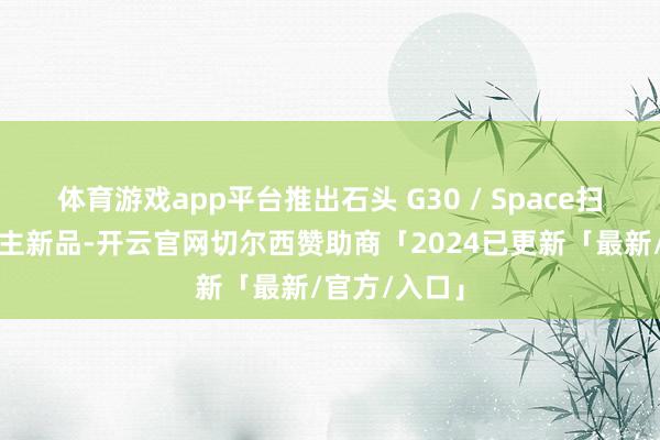 体育游戏app平台推出石头 G30 / Space扫地机器东谈主新品-开云官网切尔西赞助商「2024已更新「最新/官方/入口」