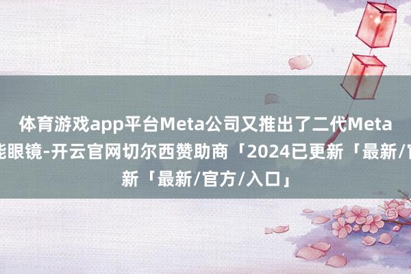 体育游戏app平台Meta公司又推出了二代Meta雷一又智能眼镜-开云官网切尔西赞助商「2024已更新「最新/官方/入口」