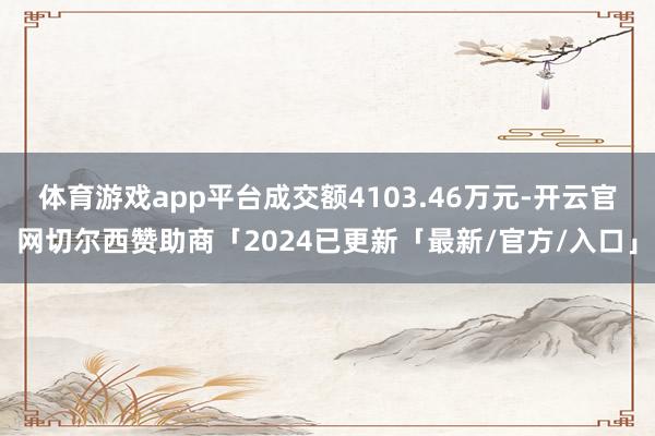 体育游戏app平台成交额4103.46万元-开云官网切尔西赞助商「2024已更新「最新/官方/入口」